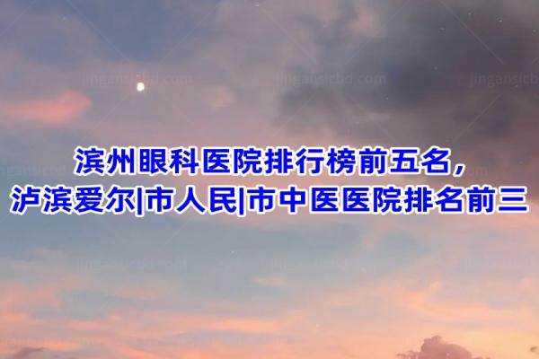 滨州眼科医院排行榜前五名，泸滨爱尔|市人民|市中医医院排名前三
