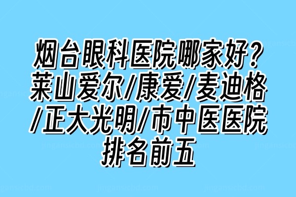 烟台眼科医院哪家好？莱山爱尔/康爱/麦迪格/正大光明/市中医医院排名前五