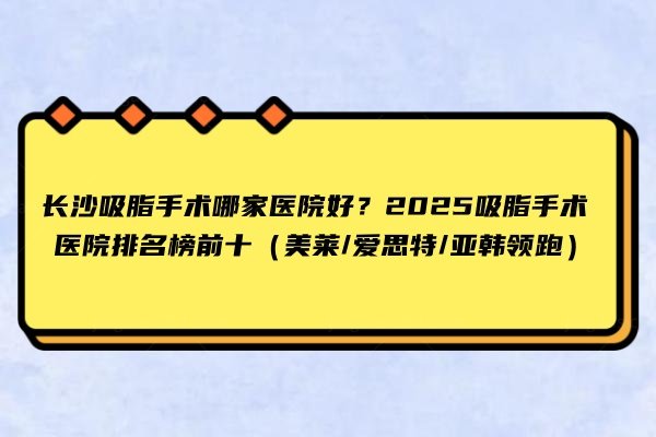 长沙吸脂手术哪家医院好？2025吸脂手术医院排名榜前十（美莱/爱思特/亚韩领跑）