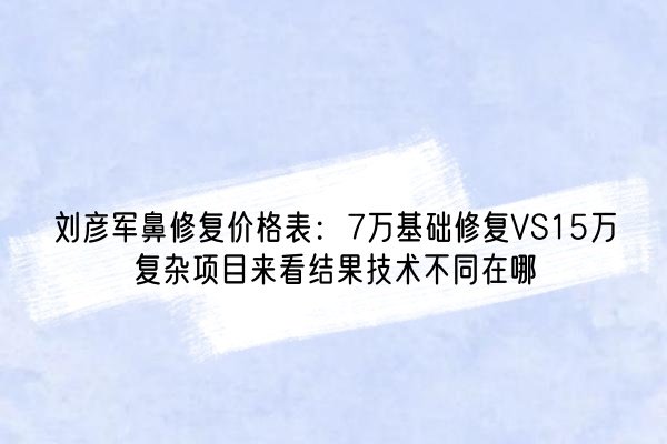 刘彦军鼻修复价格表：7万基础修复VS15万复杂项目来看结果技术不同在哪