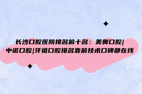 长沙口腔医院排名前十名：美奥口腔|中诺口腔|牙祖口腔排名靠前技术口碑都在线