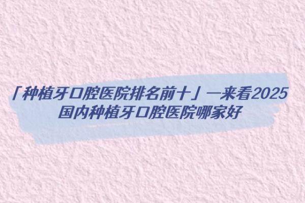 「种植牙口腔医院排名前十」—来看2025国内种植牙口腔医院哪家好