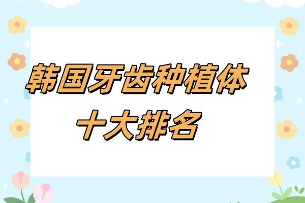 韩国牙齿种植体十大排名：韩国登腾/奥齿泰/美格真等品牌介绍及价格一文说透