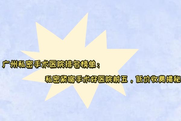 广州私密手术医院排名榜单：私密紧缩手术好医院前五，低价收费揭秘