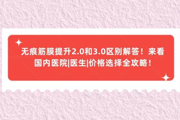 无痕筋膜提升2.0和3.0区别解答！来看国内医院|医生|价格选择全攻略！
