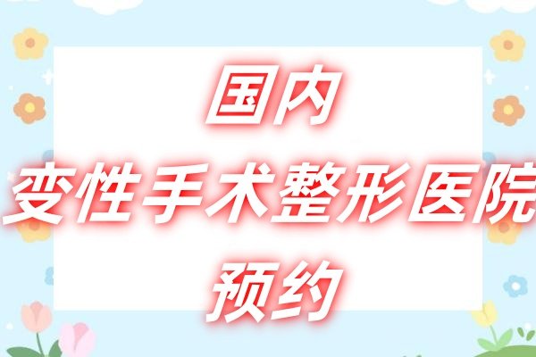 国内变性手术整形医院预约-支持24小时电话/在线客服预约+免费咨询医院