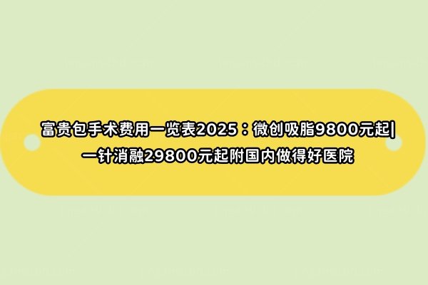 富贵包手术费用一览表2025：微创吸脂9800元起|一针消融29800元起附国内做得好医院