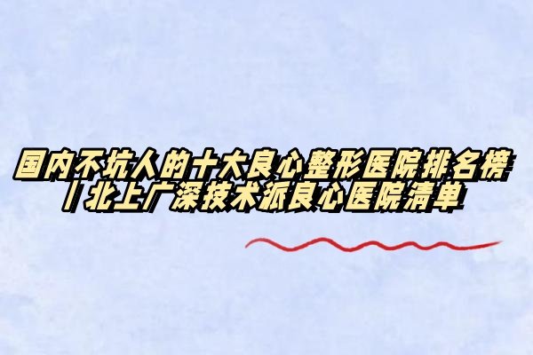 国内不坑人的十大良心整形医院排名榜｜北上广深技术派良心医院清单
