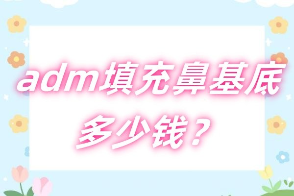 adm填充鼻基底多少钱？价格8000-2万+,据说可以维持3年以上不移位呢~