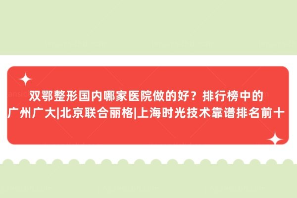 双鄂整形国内哪家医院做的好？排行榜中的广州广大|北京联合丽格|上海时光技术靠谱排名前十