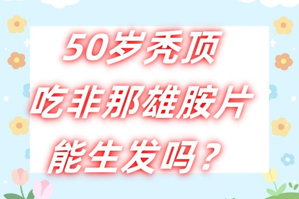 50岁秃顶吃非那雄胺片能生发吗？非那雄胺片的功能主治/治疗用法都说透~