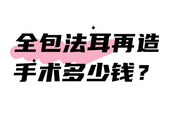 全包法耳再造手术多少钱？耳再造手术真实费用及长期手术效果揭秘