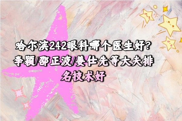 哈尔滨242眼科哪个医生好?李颖/邵正波/姜仕先等大夫排名技术好