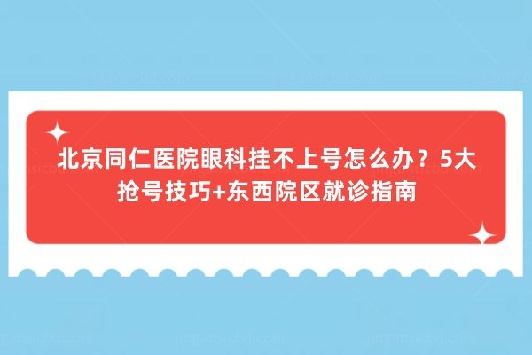 北京同仁医院眼科挂不上号怎么办？5大抢号技巧+东西院区就诊指南
