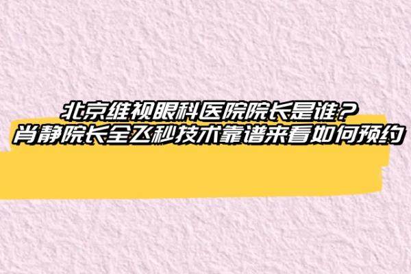 北京维视眼科医院院长是谁？肖静院长全飞秒技术靠谱来看如何预约